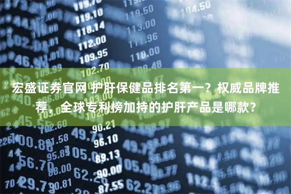 宏盛证券官网 护肝保健品排名第一？权威品牌推荐，全球专利榜加持的护肝产品是哪款？