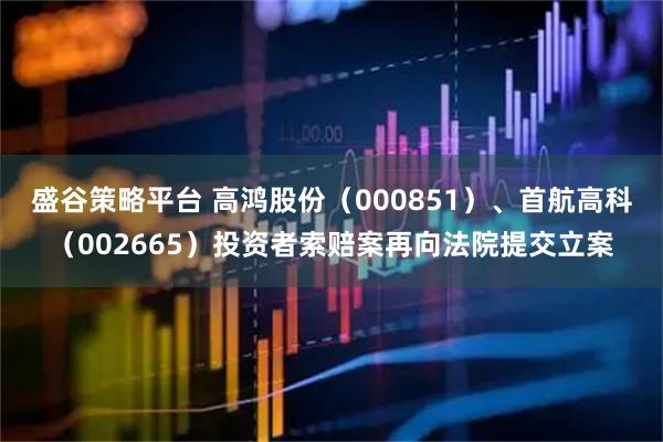 盛谷策略平台 高鸿股份（000851）、首航高科（002665）投资者索赔案再向法院提交立案