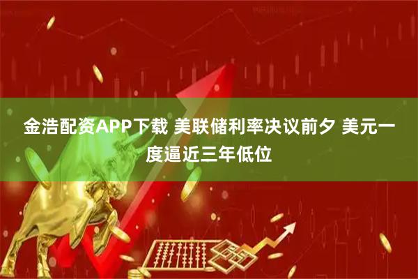 金浩配资APP下载 美联储利率决议前夕 美元一度逼近三年低位