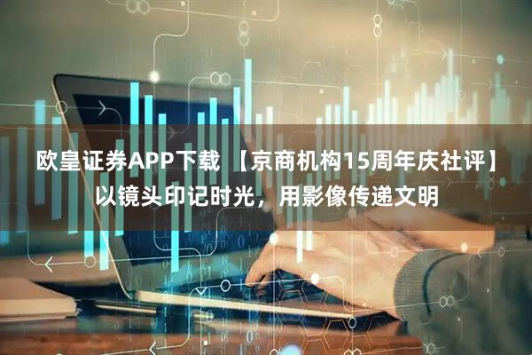 欧皇证券APP下载 【京商机构15周年庆社评】以镜头印记时光，用影像传递文明