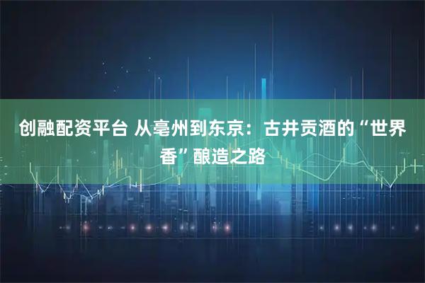 创融配资平台 从亳州到东京：古井贡酒的“世界香”酿造之路