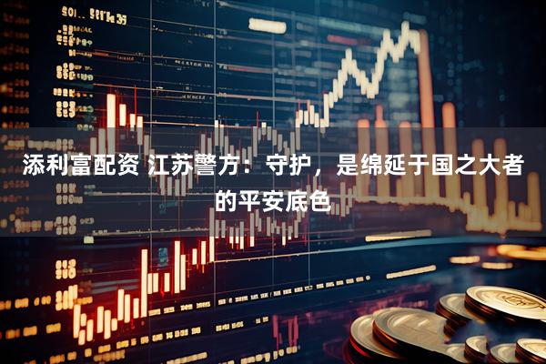 添利富配资 江苏警方：守护，是绵延于国之大者的平安底色