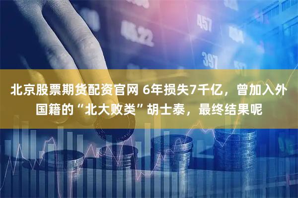北京股票期货配资官网 6年损失7千亿，曾加入外国籍的“北大败类”胡士泰，最终结果呢