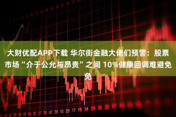 大财优配APP下载 华尔街金融大佬们预警：股票市场“介于公允与昂贵”之间 10%健康回调难避免