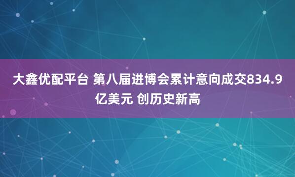 大鑫优配平台 第八届进博会累计意向成交834.9亿美元 创历史新高