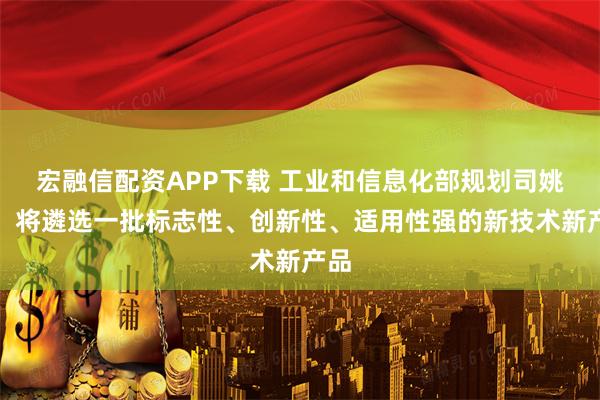 宏融信配资APP下载 工业和信息化部规划司姚珺：将遴选一批标志性、创新性、适用性强的新技术新产品
