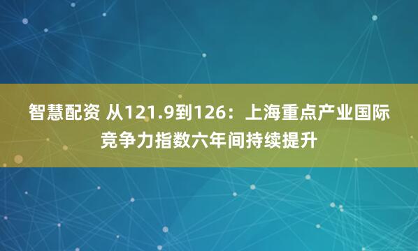 智慧配资 从121.9到126：上海重点产业国际竞争力指数六年间持续提升