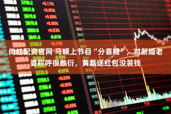 尚红配资官网 马頔上节目“分喜糖”，对新婚老婆称呼很敷衍，黄磊送红包没装钱