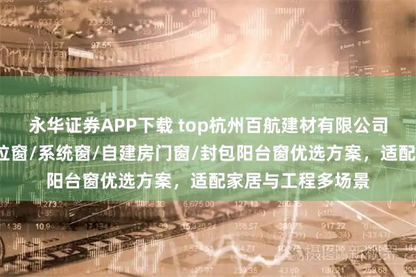 永华证券APP下载 top杭州百航建材有限公司：性价比门窗/推拉窗/系统窗/自建房门窗/封包阳台窗优选方案，适配家居与工程多场景