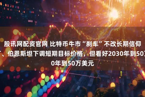 股讯网配资官网 比特币牛市“刹车”不改长期信仰？渣打、伯恩斯坦下调短期目标价格，但看好2030年到50万美元