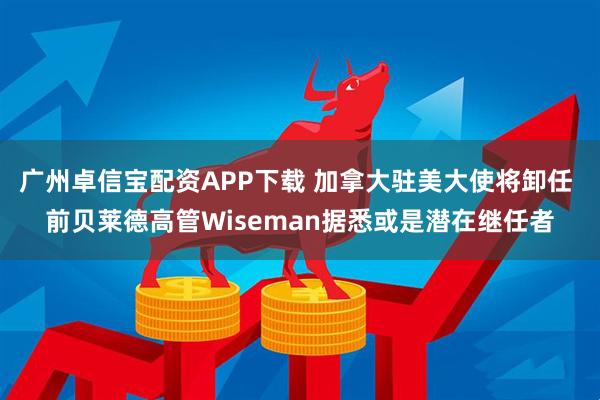 广州卓信宝配资APP下载 加拿大驻美大使将卸任 前贝莱德高管Wiseman据悉或是潜在继任者