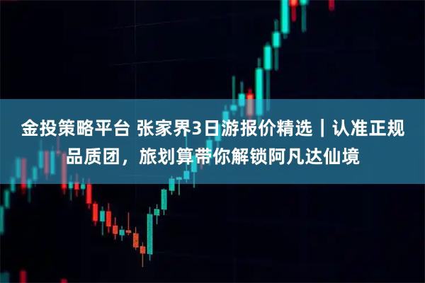 金投策略平台 张家界3日游报价精选｜认准正规品质团，旅划算带你解锁阿凡达仙境