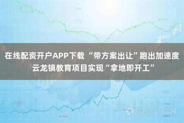 在线配资开户APP下载 “带方案出让”跑出加速度 云龙镇教育项目实现“拿地即开工”