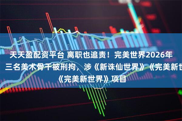 天天盈配资平台 离职也追责！完美世界2026年反腐首案：三名美术骨干被刑拘，涉《新诛仙世界》《完美新世界》项目