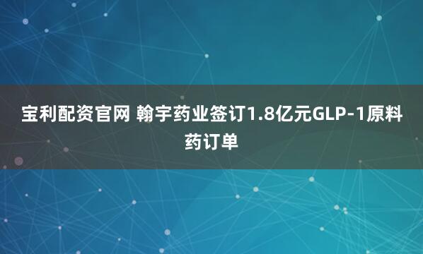 宝利配资官网 翰宇药业签订1.8亿元GLP-1原料药订单