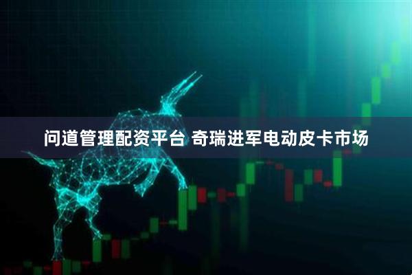 问道管理配资平台 奇瑞进军电动皮卡市场