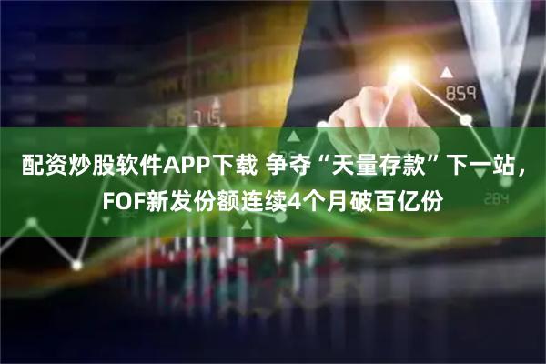 配资炒股软件APP下载 争夺“天量存款”下一站，FOF新发份额连续4个月破百亿份